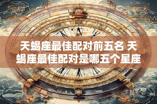 天蝎座最佳配对前五名 天蝎座最佳配对是哪五个星座 天蝎座最佳配对前五名 天蝎座最佳配对是哪五个星座
