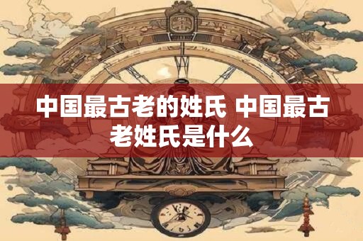 中国最古老的姓氏 中国最古老姓氏是什么