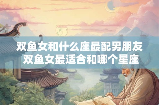 双鱼女和什么座最配男朋友 双鱼女最适合和哪个星座男友在一起