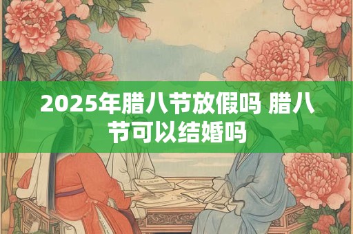 2025年腊八节放假吗 腊八节可以结婚吗