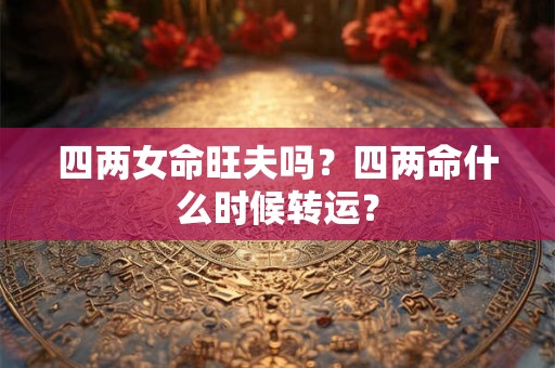 四两女命旺夫吗?四两命什么时候转运? 四两女命旺夫吗?四两命什么时候转运?