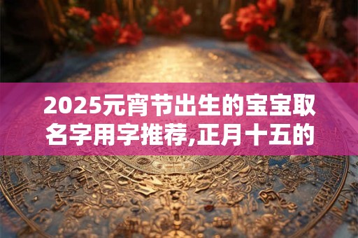 2025元宵节出生的宝宝取名字用字推荐,正月十五的八字 2025元宵节出生的宝宝取名字用字推荐,正月十五的八字