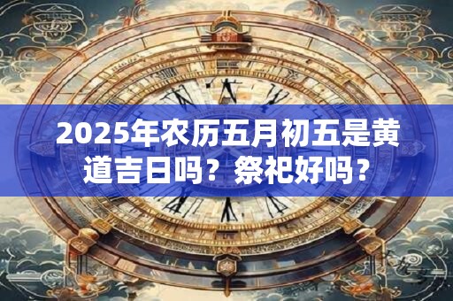 2025年农历五月初五是黄道吉日吗？祭祀好吗？