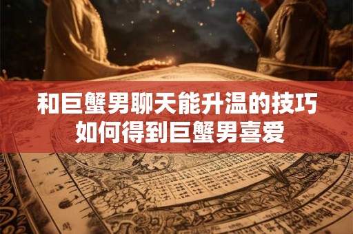 和巨蟹男聊天能升温的技巧 如何得到巨蟹男喜爱