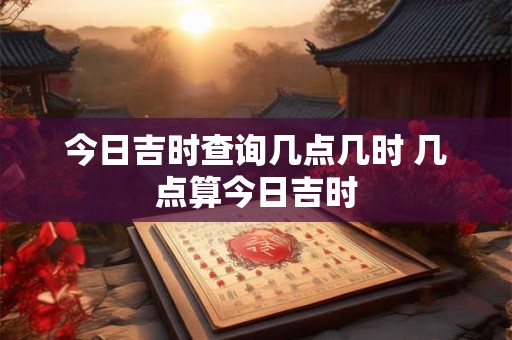 今日吉时查询几点几时 几点算今日吉时