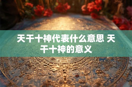 天干十神代表什么意思 天干十神的意义 天干十神代表什么意思 天干十神的意义