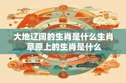大地辽阔的生肖是什么生肖 草原上的生肖是什么