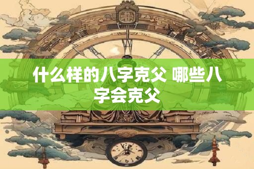 什么样的八字克父 哪些八字会克父 什么样的八字克父 哪些八字会克父