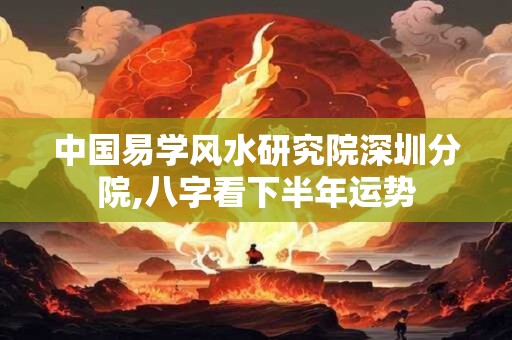 中国易学风水研究院深圳分院,八字看下半年运势 中国易学风水研究院深圳分院,八字看下半年运势
