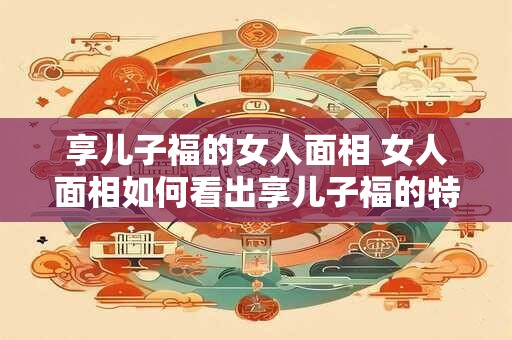 享儿子福的女人面相 女人面相如何看出享儿子福的特征 享儿子福的女人面相 女人面相如何看出享儿子福的特征