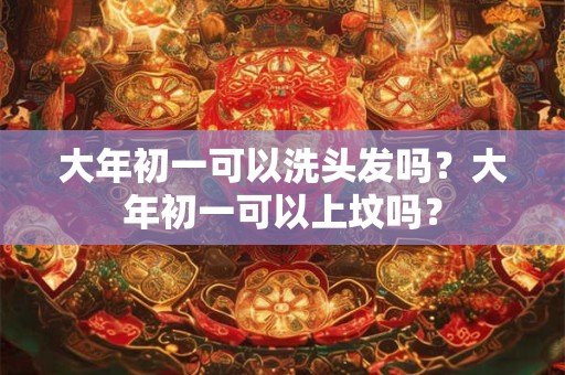 大年初一可以洗头发吗?大年初一可以上坟吗? 大年初一可以洗头发吗?大年初一可以上坟吗?