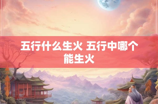 五行什么生火 五行中哪个能生火