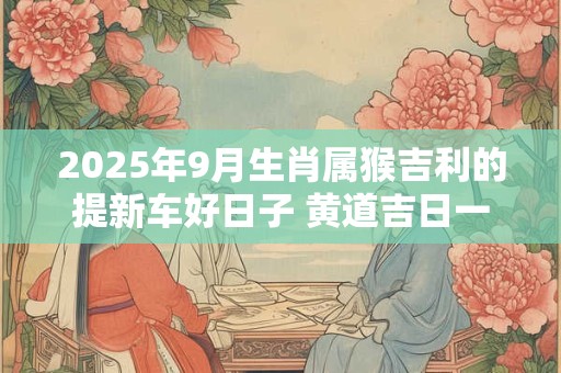 2025年9月生肖属猴吉利的提新车好日子 黄道吉日一览表