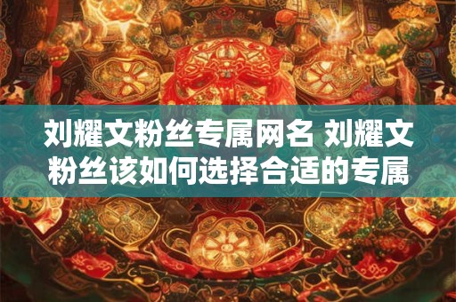 刘耀文粉丝专属网名 刘耀文粉丝该如何选择合适的专属网名 刘耀文粉丝专属网名 刘耀文粉丝该如何选择合适的专属网名