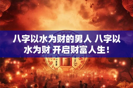 八字以水为财的男人 八字以水为财 开启财富人生！