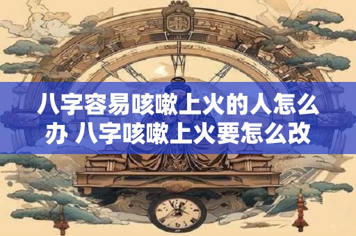 八字容易咳嗽上火的人怎么办 八字咳嗽上火要怎么改善