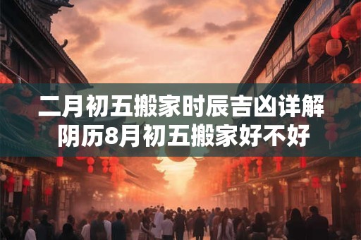 二月初五搬家时辰吉凶详解 阴历8月初五搬家好不好