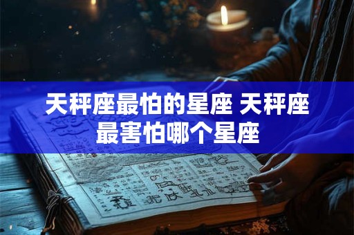 天秤座最怕的星座 天秤座最害怕哪个星座 天秤座最怕的星座 天秤座最害怕哪个星座