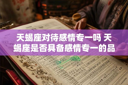 天蝎座对待感情专一吗 天蝎座是否具备感情专一的品质 天蝎座对待感情专一吗 天蝎座是否具备感情专一的品质