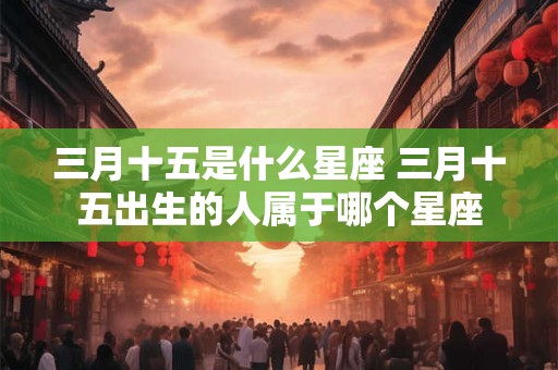 三月十五是什么星座 三月十五出生的人属于哪个星座 三月十五是什么星座 三月十五出生的人属于哪个星座