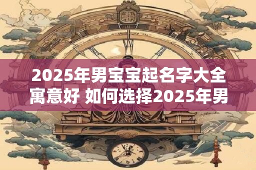 2025年男宝宝起名字大全寓意好 如何选择2025年男宝宝的好寓意名字