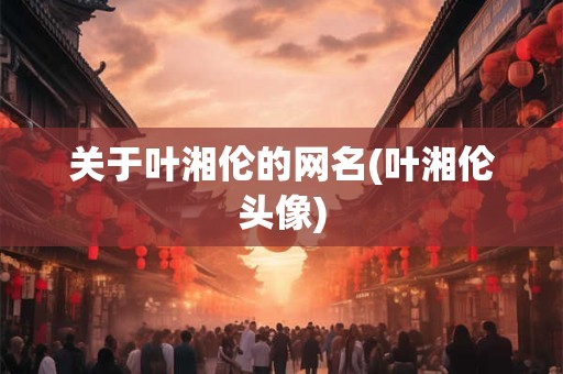 关于叶湘伦的网名(叶湘伦头像)