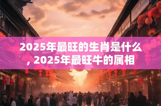 2025年最旺的生肖是什么, 2025年最旺牛的属相