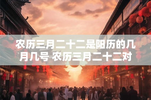 农历三月二十二是阳历的几月几号 农历三月二十二对应的阳历日期是什么