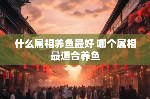 什么属相养鱼最好 哪个属相最适合养鱼
