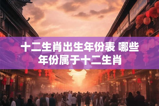 十二生肖出生年份表 哪些年份属于十二生肖 十二生肖出生年份表 哪些年份属于十二生肖