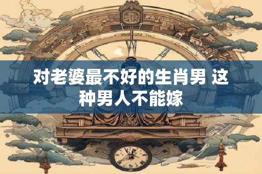 对老婆最不好的生肖男 这种男人不能嫁 对老婆最不好的生肖男 这种男人不能嫁