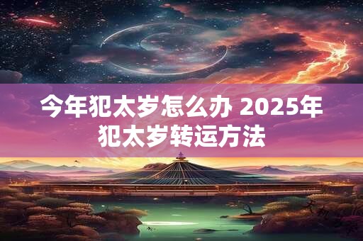 今年犯太岁怎么办 2025年犯太岁转运方法