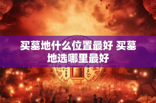 买墓地什么位置最好 买墓地选哪里最好