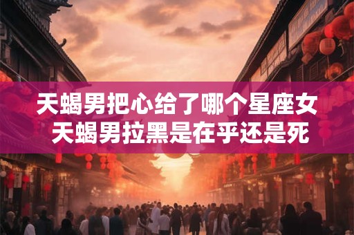 天蝎男把心给了哪个星座女 天蝎男拉黑是在乎还是死心