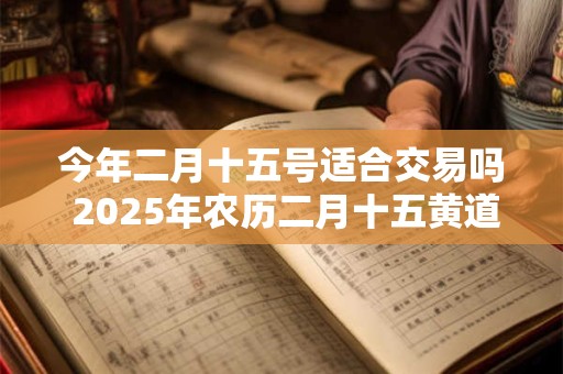 今年二月十五号适合交易吗 2025年农历二月十五黄道吉日查询