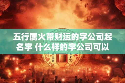 五行属火带财运的字公司起名字 什么样的字公司可以以五行属火带财运为特色来命名
