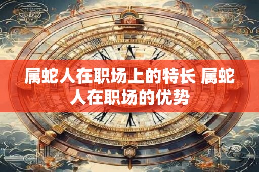 属蛇人在职场上的特长 属蛇人在职场的优势