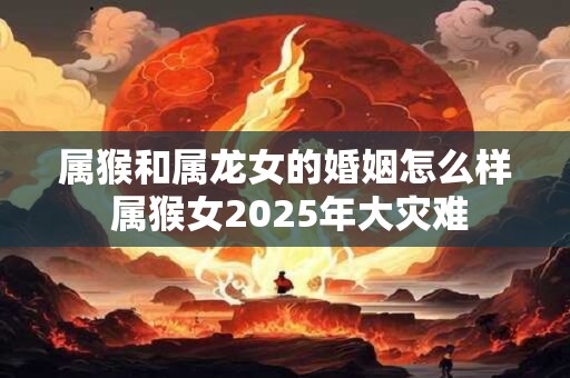 属猴和属龙女的婚姻怎么样 属猴女2025年大灾难