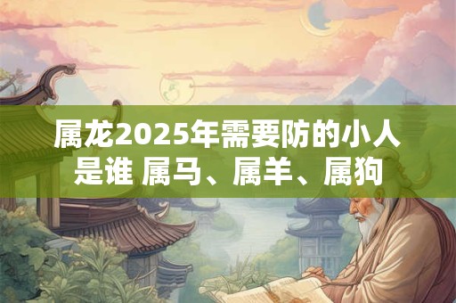 属龙2025年需要防的小人是谁 属马、属羊、属狗 属龙2025年需要防的小人是谁 属马、属羊、属狗