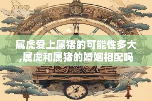 属虎爱上属猪的可能性多大,属虎和属猪的婚姻相配吗？