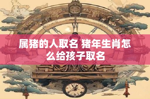属猪的人取名 猪年生肖怎么给孩子取名