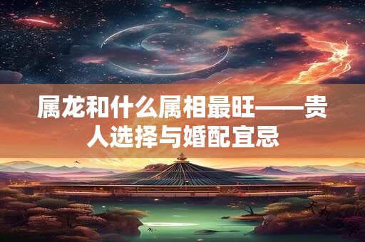 属龙和什么属相最旺——贵人选择与婚配宜忌