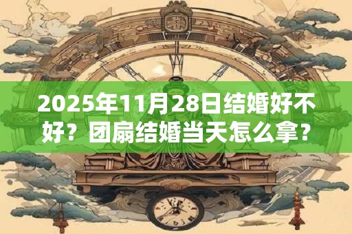 2025年11月28日结婚好不好？团扇结婚当天怎么拿？