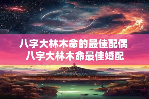 八字大林木命的最佳配偶 八字大林木命最佳婚配