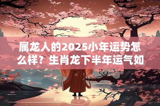 属龙人的2025小年运势怎么样？生肖龙下半年运气如何