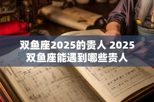 双鱼座2025的贵人 2025双鱼座能遇到哪些贵人