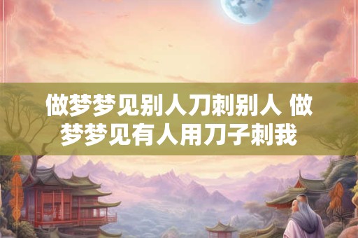 做梦梦见别人刀刺别人 做梦梦见有人用刀子刺我