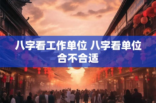 八字看工作单位 八字看单位合不合适