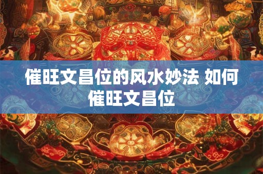 催旺文昌位的风水妙法 如何催旺文昌位