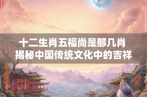 十二生肖五福尚是那几肖 揭秘中国传统文化中的吉祥寓意